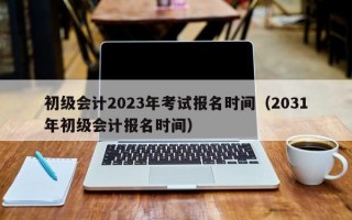 初级会计2023年考试报名时间（2031年初级会计报名时间）