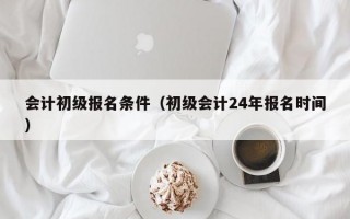 会计初级报名条件（初级会计24年报名时间）