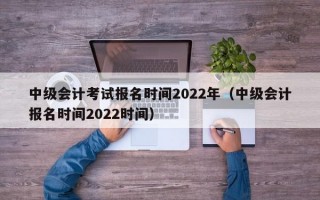 中级会计考试报名时间2022年（中级会计报名时间2022时间）