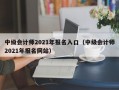 中级会计师2021年报名入口（中级会计师2021年报名网站）