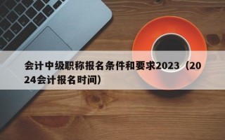 会计中级职称报名条件和要求2023（2024会计报名时间）