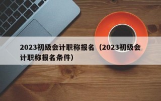 2023初级会计职称报名（2023初级会计职称报名条件）