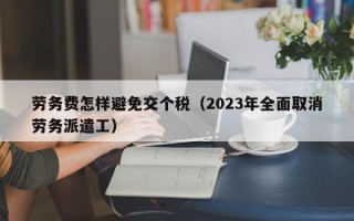 劳务费怎样避免交个税（2023年全面取消劳务派遣工）