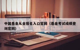 中国基金从业报名入口官网（基金考试成绩查询官网）