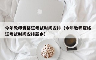 今年教师资格证考试时间安排（今年教师资格证考试时间安排新乡）