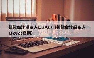 初级会计报名入口2023（初级会计报名入口2023官网）