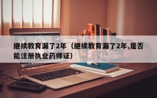 继续教育漏了2年（继续教育漏了2年,是否能注册执业药师证）