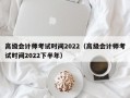 高级会计师考试时间2022（高级会计师考试时间2022下半年）