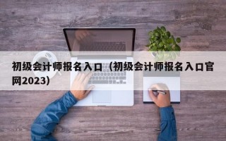 初级会计师报名入口（初级会计师报名入口官网2023）