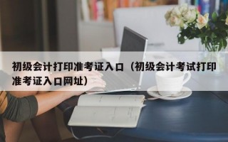 初级会计打印准考证入口（初级会计考试打印准考证入口网址）