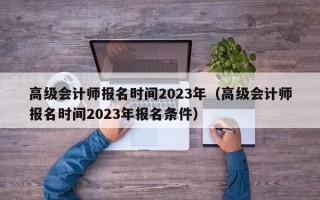 高级会计师报名时间2023年（高级会计师报名时间2023年报名条件）