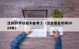 注会35岁以后不能考了（注会报名时间2024年）