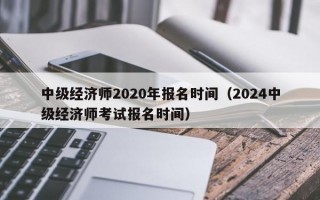 中级经济师2020年报名时间（2024中级经济师考试报名时间）