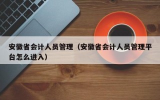 安徽省会计人员管理（安徽省会计人员管理平台怎么进入）