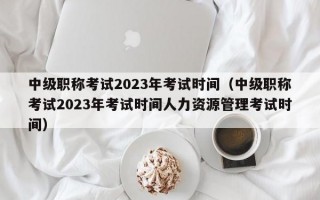 中级职称考试2023年考试时间（中级职称考试2023年考试时间人力资源管理考试时间）