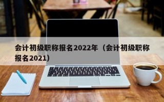 会计初级职称报名2022年（会计初级职称报名2021）