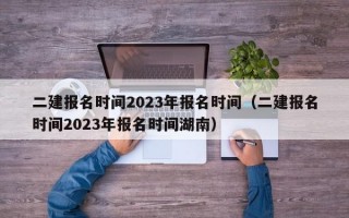 二建报名时间2023年报名时间（二建报名时间2023年报名时间湖南）