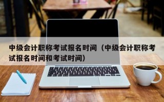 中级会计职称考试报名时间（中级会计职称考试报名时间和考试时间）