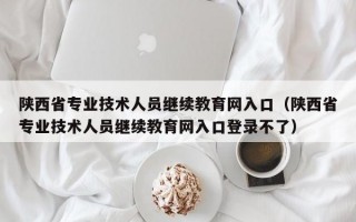 陕西省专业技术人员继续教育网入口（陕西省专业技术人员继续教育网入口登录不了）