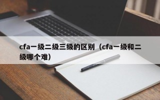 cfa一级二级三级的区别（cfa一级和二级哪个难）