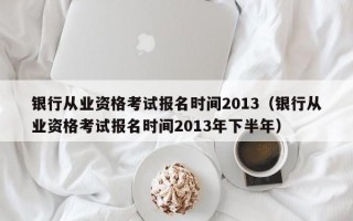 银行从业资格考试报名时间2013（银行从业资格考试报名时间2013年下半年）