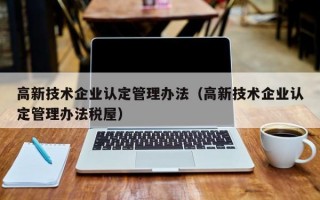 高新技术企业认定管理办法（高新技术企业认定管理办法税屋）