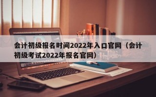 会计初级报名时间2022年入口官网（会计初级考试2022年报名官网）