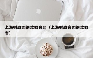 上海财政网继续教育网（上海财政官网继续教育）