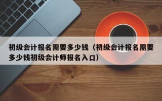 初级会计报名需要多少钱（初级会计报名需要多少钱初级会计师报名入口）