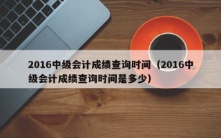 2016中级会计成绩查询时间（2016中级会计成绩查询时间是多少）