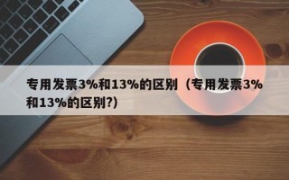 专用发票3%和13%的区别（专用发票3%和13%的区别?）