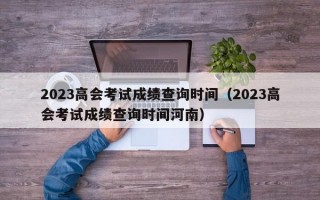 2023高会考试成绩查询时间（2023高会考试成绩查询时间河南）