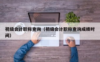 初级会计职称查询（初级会计职称查询成绩时间）