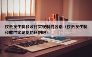 权责发生制和收付实现制的区别（权责发生制和收付实现制的区别吧）