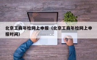 北京工商年检网上申报（北京工商年检网上申报时间）