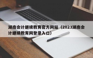 湖南会计继续教育官方网站（2023湖南会计继续教育网登录入口）