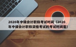 2020年中级会计职称考试时间（2020年中级会计职称资格考试的考试时间是）