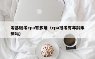 零基础考cpa有多难（cpa报考有年龄限制吗）