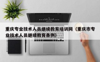 重庆专业技术人员继续教育培训网（重庆市专业技术人员继续教育条例）