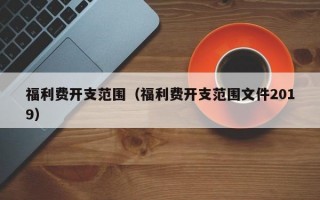 福利费开支范围（福利费开支范围文件2019）