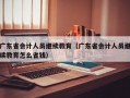 广东省会计人员继续教育（广东省会计人员继续教育怎么省钱）