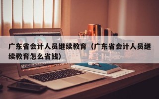 广东省会计人员继续教育（广东省会计人员继续教育怎么省钱）