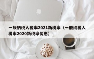 一般纳税人税率2021新税率（一般纳税人税率2020新税率优惠）