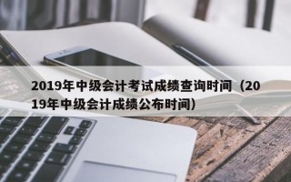 2019年中级会计考试成绩查询时间（2019年中级会计成绩公布时间）