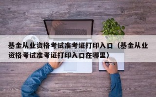 基金从业资格考试准考证打印入口（基金从业资格考试准考证打印入口在哪里）