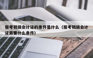 报考初级会计证的条件是什么（报考初级会计证需要什么条件）