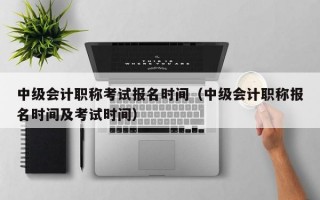 中级会计职称考试报名时间（中级会计职称报名时间及考试时间）