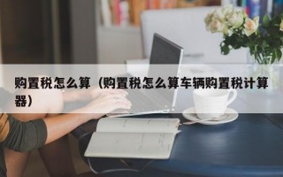 购置税怎么算（购置税怎么算车辆购置税计算器）