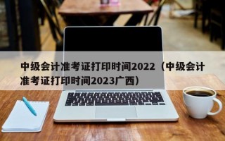 中级会计准考证打印时间2022（中级会计准考证打印时间2023广西）