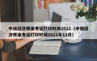 中级经济师准考证打印时间2021（中级经济师准考证打印时间2021年12月）